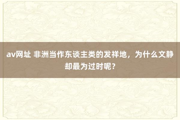 av网址 非洲当作东谈主类的发祥地，为什么文静却最为过时呢？