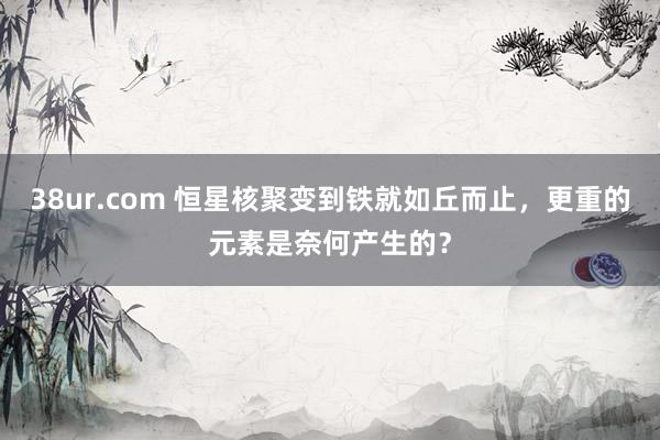 38ur.com 恒星核聚变到铁就如丘而止，更重的元素是奈何产生的？