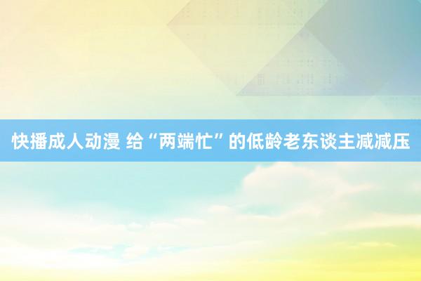 快播成人动漫 给“两端忙”的低龄老东谈主减减压