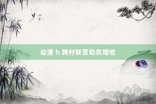 动漫 h 跨村联营助农增收