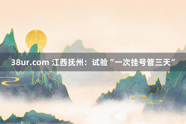 38ur.com 江西抚州：试验“一次挂号管三天”