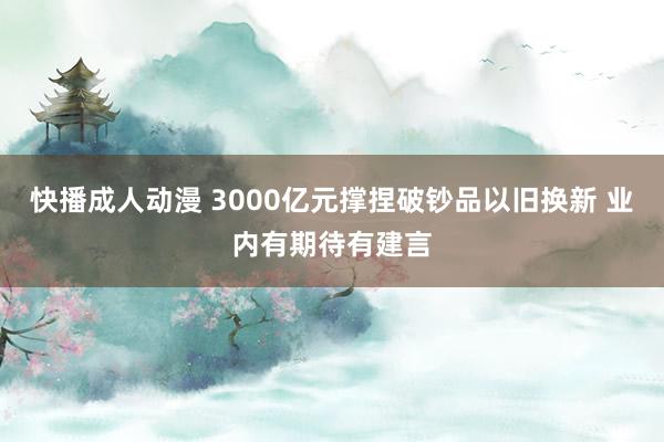 快播成人动漫 3000亿元撑捏破钞品以旧换新 业内有期待有建言