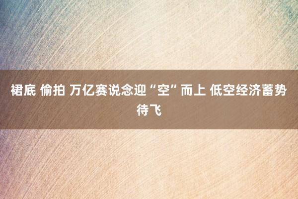 裙底 偷拍 万亿赛说念迎“空”而上 低空经济蓄势待飞