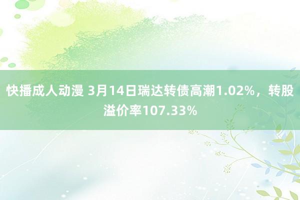 快播成人动漫 3月14日瑞达转债高潮1.02%，转股溢价率107.33%