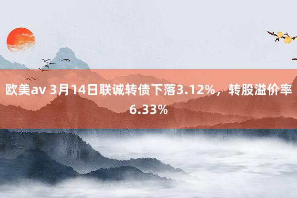 欧美av 3月14日联诚转债下落3.12%，转股溢价率6.33%