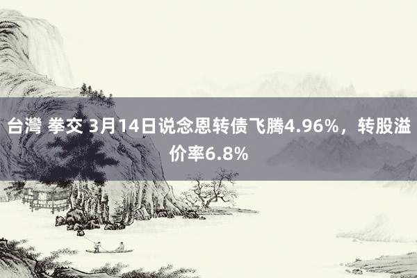 台灣 拳交 3月14日说念恩转债飞腾4.96%，转股溢价率6.8%
