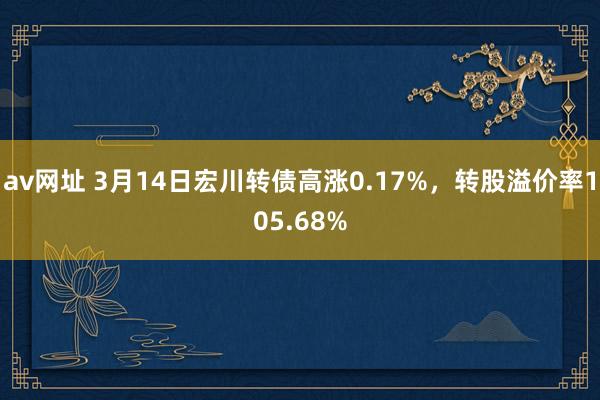 av网址 3月14日宏川转债高涨0.17%，转股溢价率105.68%