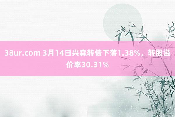 38ur.com 3月14日兴森转债下落1.38%，转股溢价率30.31%