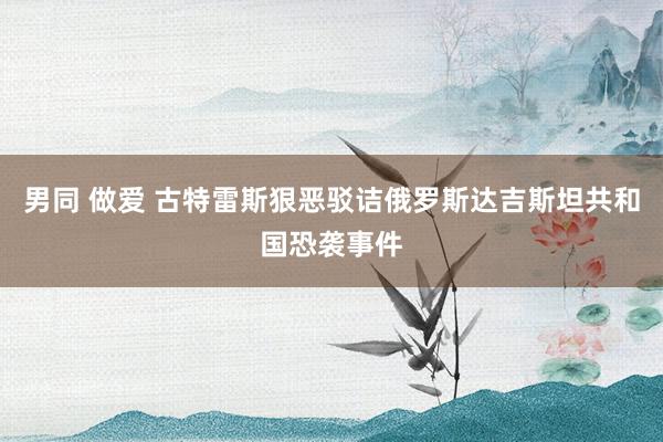 男同 做爱 古特雷斯狠恶驳诘俄罗斯达吉斯坦共和国恐袭事件