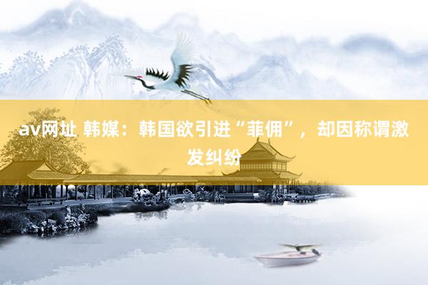 av网址 韩媒：韩国欲引进“菲佣”，却因称谓激发纠纷