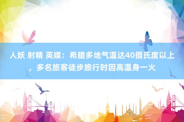人妖 射精 英媒：希腊多地气温达40摄氏度以上，多名旅客徒步旅行时因高温身一火