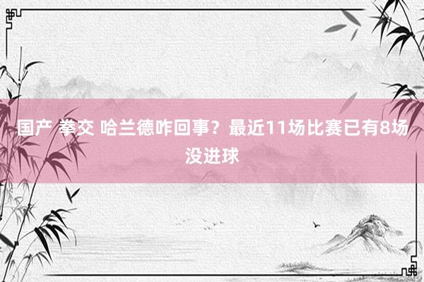 国产 拳交 哈兰德咋回事？最近11场比赛已有8场没进球
