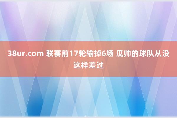 38ur.com 联赛前17轮输掉6场 瓜帅的球队从没这样差过