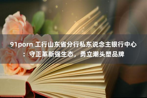 91porn 工行山东省分行私东说念主银行中心：守正革新强生态，勇立潮头塑品牌