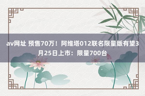 av网址 预售70万！阿维塔012联名限量版有望3月25日上市：限量700台