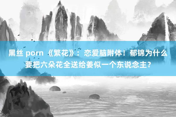 黑丝 porn 《繁花》：恋爱脑附体！郁锦为什么要把六朵花全送给姜似一个东说念主？