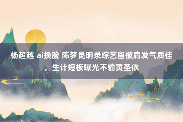 杨超越 ai换脸 陈梦昆明录综艺留披肩发气质佳，生计短板曝光不输黄圣依