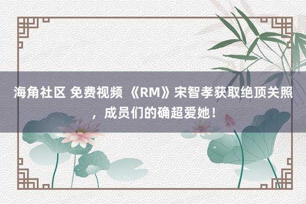 海角社区 免费视频 《RM》宋智孝获取绝顶关照，成员们的确超爱她！