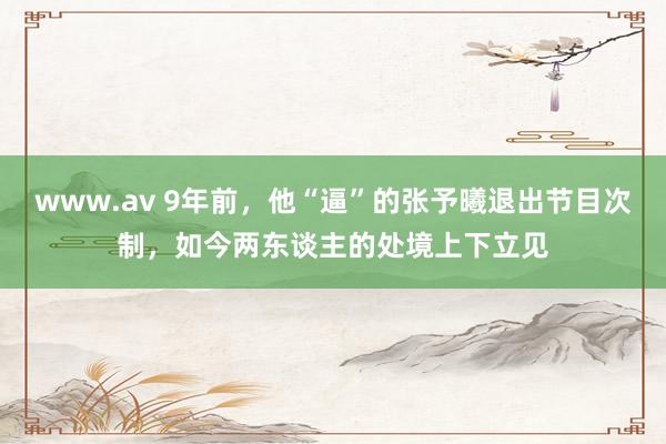 www.av 9年前，他“逼”的张予曦退出节目次制，如今两东谈主的处境上下立见