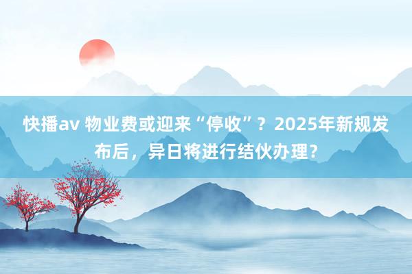 快播av 物业费或迎来“停收”？2025年新规发布后，异日将进行结伙办理？