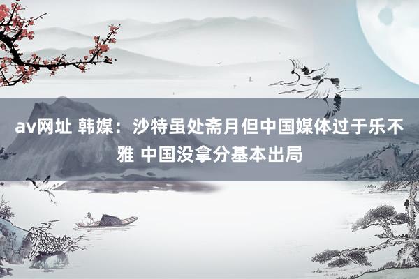 av网址 韩媒：沙特虽处斋月但中国媒体过于乐不雅 中国没拿分基本出局