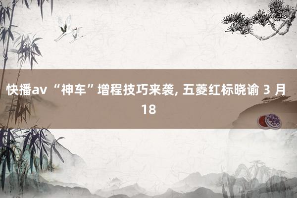 快播av “神车”增程技巧来袭， 五菱红标晓谕 3 月 18