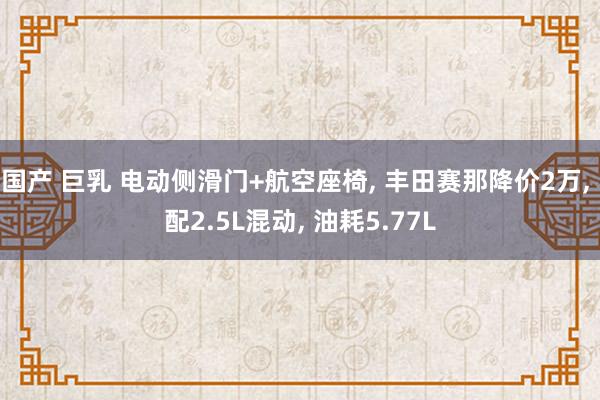 国产 巨乳 电动侧滑门+航空座椅， 丰田赛那降价2万， 配2.5L混动， 油耗5.77L