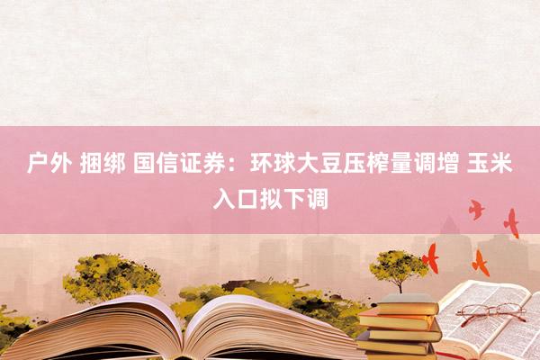 户外 捆绑 国信证券：环球大豆压榨量调增 玉米入口拟下调