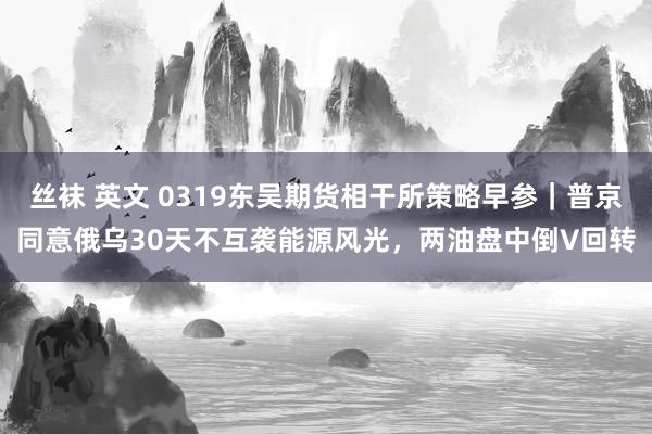 丝袜 英文 0319东吴期货相干所策略早参｜普京同意俄乌30天不互袭能源风光，两油盘中倒V回转