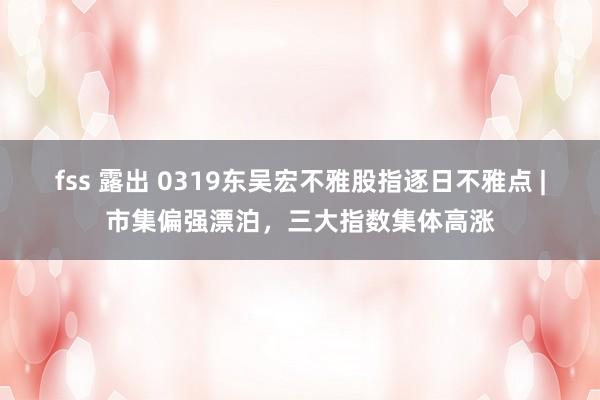 fss 露出 0319东吴宏不雅股指逐日不雅点 |市集偏强漂泊，三大指数集体高涨