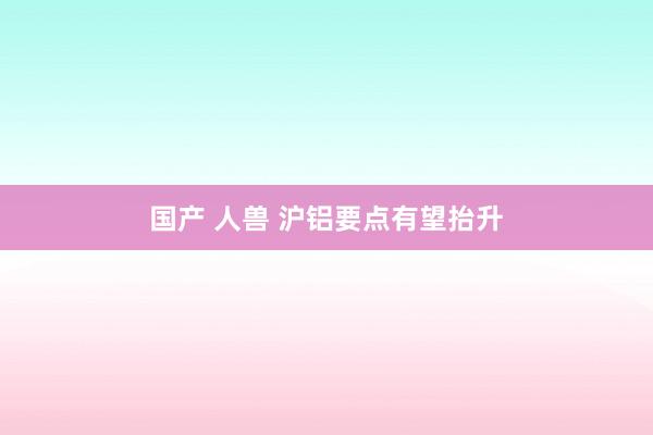 国产 人兽 沪铝要点有望抬升