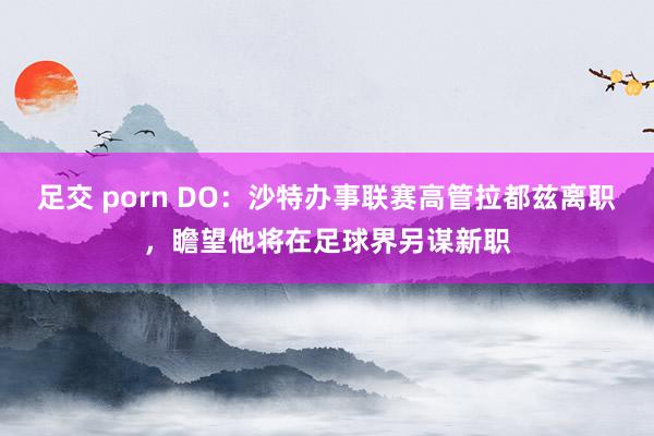 足交 porn DO：沙特办事联赛高管拉都兹离职，瞻望他将在足球界另谋新职
