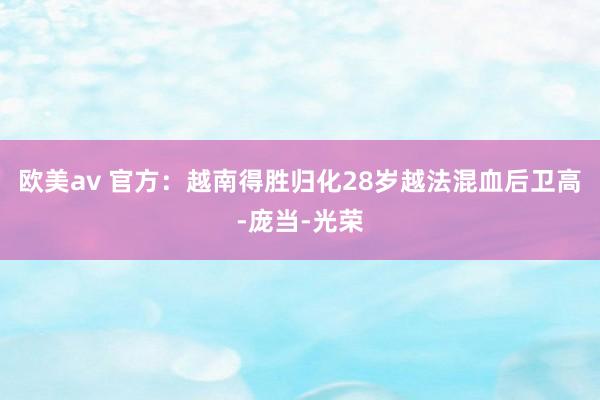 欧美av 官方：越南得胜归化28岁越法混血后卫高-庞当-光荣