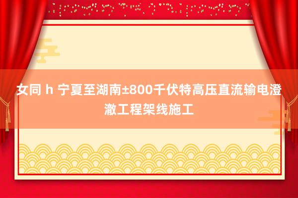 女同 h 宁夏至湖南±800千伏特高压直流输电澄澈工程架线施工