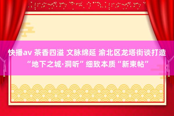 快播av 茶香四溢 文脉绵延 渝北区龙塔街谈打造“地下之城·洞听”细致本质“新柬帖”