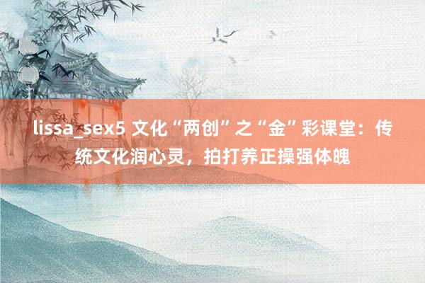 lissa_sex5 文化“两创”之“金”彩课堂：传统文化润心灵，拍打养正操强体魄