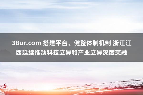 38ur.com 搭建平台、健整体制机制 浙江江西延续推动科技立异和产业立异深度交融