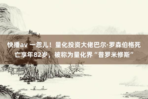 快播av 一忽儿！量化投资大佬巴尔·罗森伯格死亡享年82岁，被称为量化界“普罗米修斯”