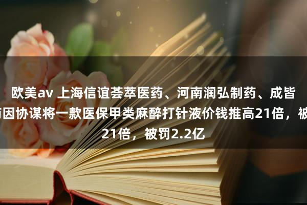 欧美av 上海信谊荟萃医药、河南润弘制药、成皆汇信医药因协谋将一款医保甲类麻醉打针液价钱推高21倍，被罚2.2亿