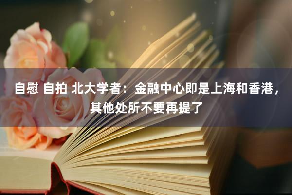 自慰 自拍 北大学者：金融中心即是上海和香港，其他处所不要再提了