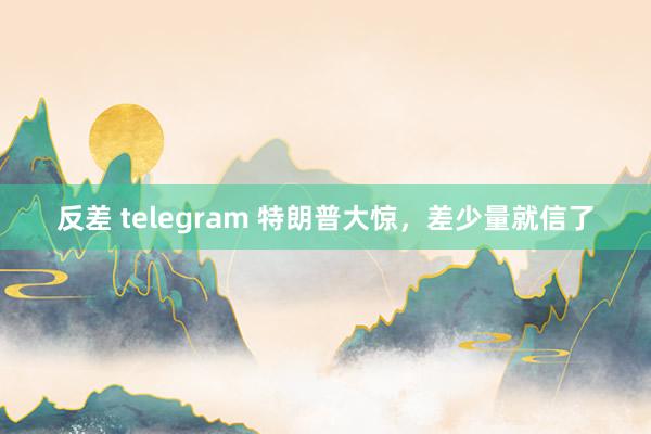 反差 telegram 特朗普大惊，差少量就信了
