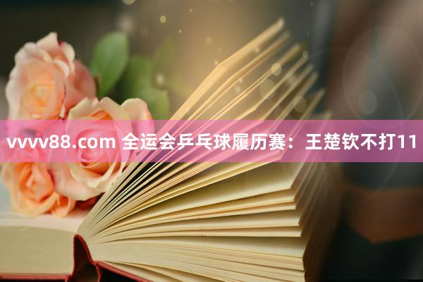 vvvv88.com 全运会乒乓球履历赛：王楚钦不打11