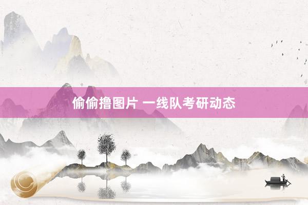 偷偷撸图片 一线队考研动态