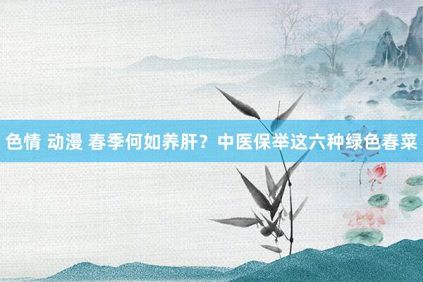 色情 动漫 春季何如养肝？中医保举这六种绿色春菜