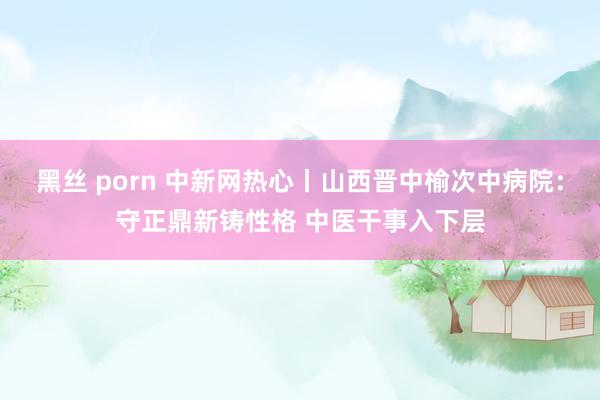 黑丝 porn 中新网热心丨山西晋中榆次中病院：守正鼎新铸性格 中医干事入下层