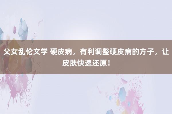 父女乱伦文学 硬皮病，有利调整硬皮病的方子，让皮肤快速还原！