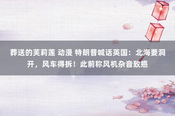葬送的芙莉莲 动漫 特朗普喊话英国：北海要洞开，风车得拆！此前称风机杂音致癌