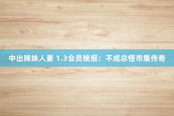 中出辣妹人妻 1.3会员晚报：不成总怪市集传奇