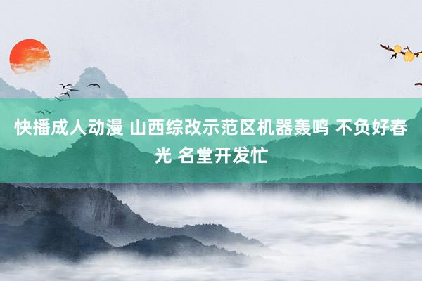 快播成人动漫 山西综改示范区机器轰鸣 不负好春光 名堂开发忙