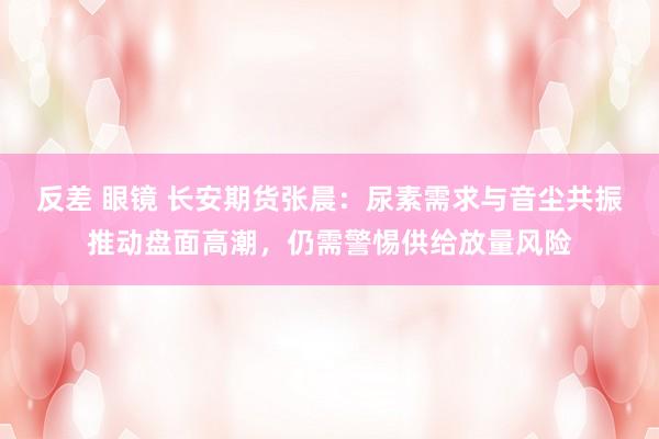 反差 眼镜 长安期货张晨：尿素需求与音尘共振推动盘面高潮，仍需警惕供给放量风险